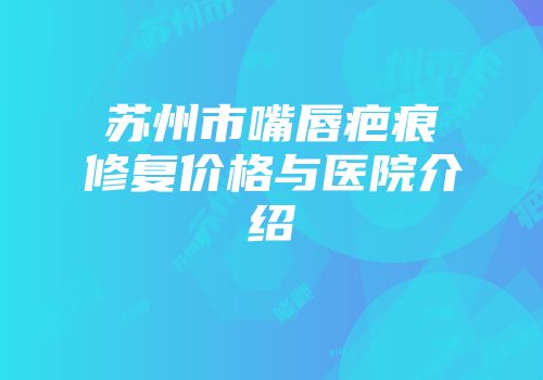 苏州市嘴唇疤痕修复价格与医院介绍