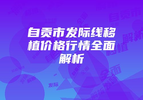 自贡市发际线移植价格行情全面解析
