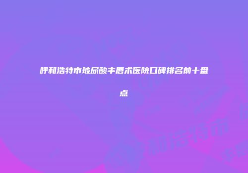呼和浩特市玻尿酸丰唇术医院口碑排名前十盘点