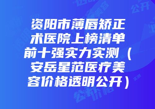 资阳市薄唇矫正术医院上榜清单前十强实力实测（安岳星范医疗美容价格透明公开）