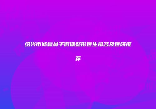 绍兴市修复鼻子假体整形医生排名及医院推荐