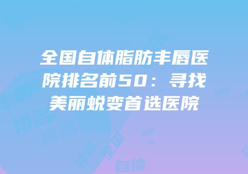 全国自体脂肪丰唇医院排名前50：寻找美丽蜕变首选医院