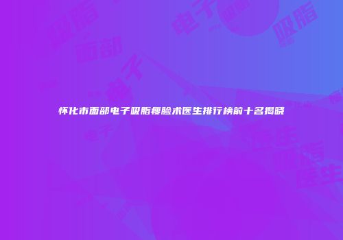 怀化市面部电子吸脂瘦脸术医生排行榜前十名揭晓