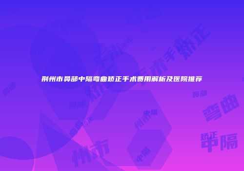 荆州市鼻部中隔弯曲矫正手术费用解析及医院推荐