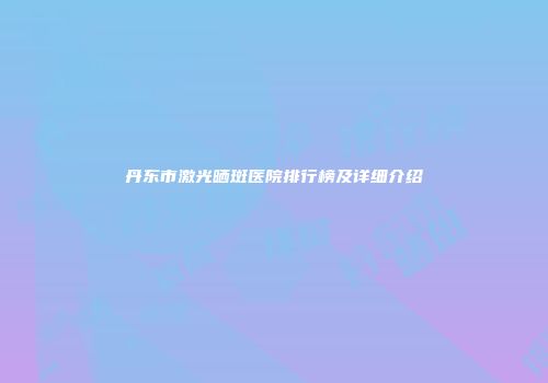 丹东市激光晒斑医院排行榜及详细介绍