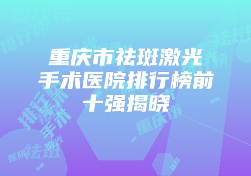 重庆市祛斑激光手术医院排行榜前十强揭晓