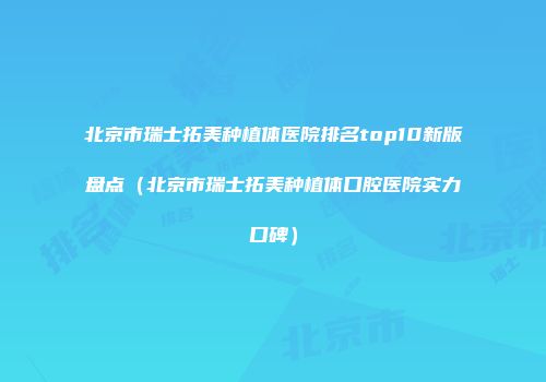 北京市瑞士拓美种植体医院排名top10新版盘点（北京市瑞士拓美种植体口腔医院实力口碑）