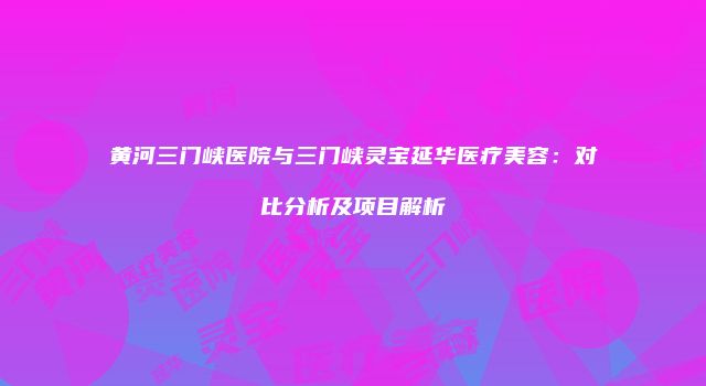 黄河三门峡医院与三门峡灵宝延华医疗美容：对比分析及项目解析