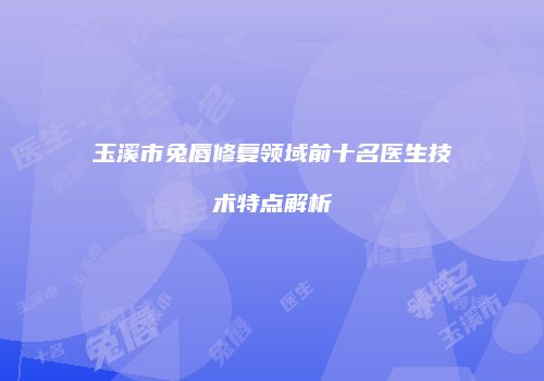 玉溪市兔唇修复领域前十名医生技术特点解析