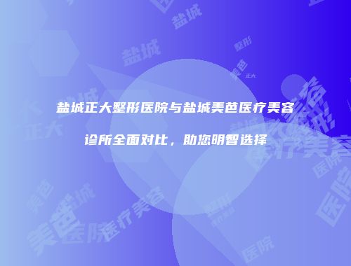 盐城正大整形医院与盐城美芭医疗美容诊所全面对比，助您明智选择