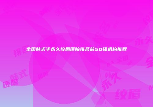 全国韩式半永久纹眉医院排名前50强机构推荐
