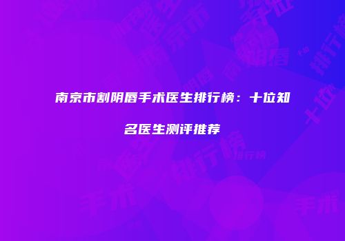南京市割阴唇手术医生排行榜：十位知名医生测评推荐