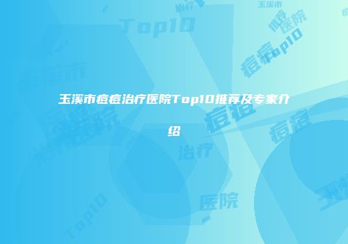 玉溪市痘痘治疗医院Top10推荐及专家介绍