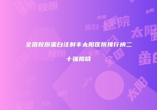 全国胶原蛋白注射丰太阳医院排行榜二十强揭晓