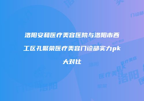 洛阳安和医疗美容医院与洛阳市西工区孔繁荣医疗美容门诊部实力pk大对比