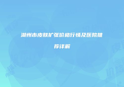湖州市皮肤扩张价格行情及医院推荐详解