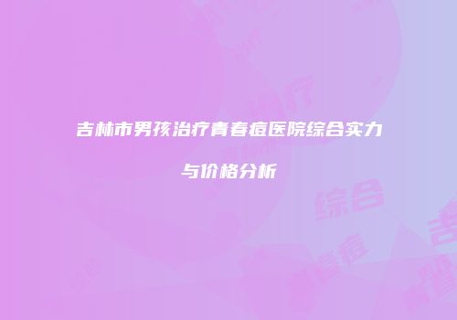 吉林市男孩治疗青春痘医院综合实力与价格分析
