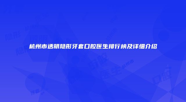 杭州市透明隐形牙套口腔医生排行榜及详细介绍