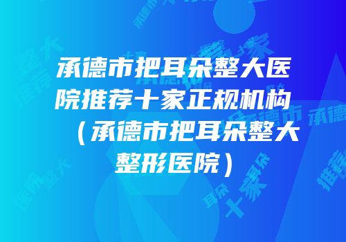 承德市把耳朵整大医院推荐十家正规机构（承德市把耳朵整大整形医院）