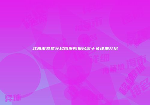 北海市异体牙移植医院排名前十及详细介绍