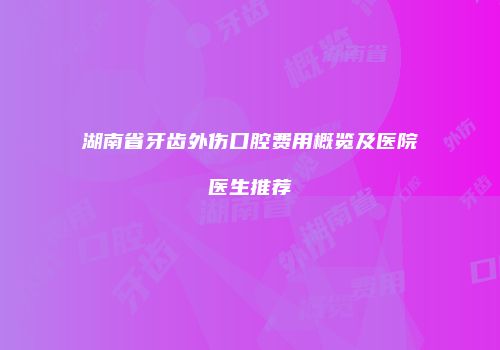 湖南省牙齿外伤口腔费用概览及医院医生推荐