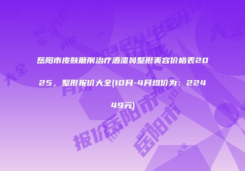 岳阳市皮肤磨削治疗酒渣鼻整形美容价格表2025，整形报价大全(10月-4月均价为：22449元)