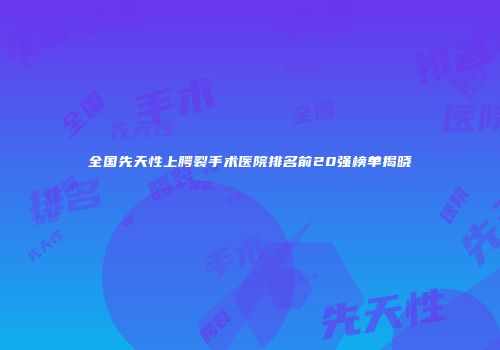 全国先天性上腭裂手术医院排名前20强榜单揭晓