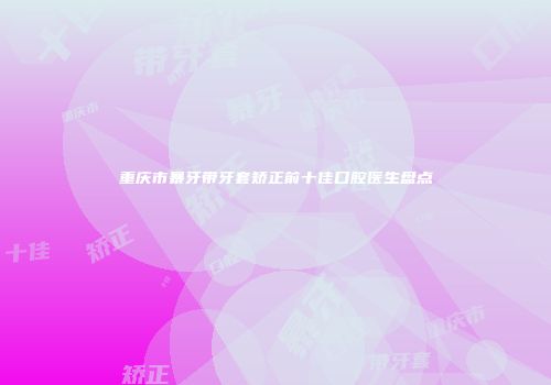重庆市暴牙带牙套矫正前十佳口腔医生盘点