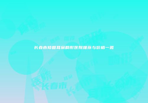 长春市修复耳朵畸形医院推荐与价格一览