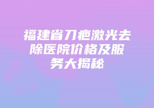 福建省刀疤激光去除医院价格及服务大揭秘