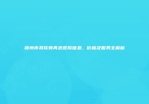 赣州市耳软骨再造医院信息、价格及服务全解析