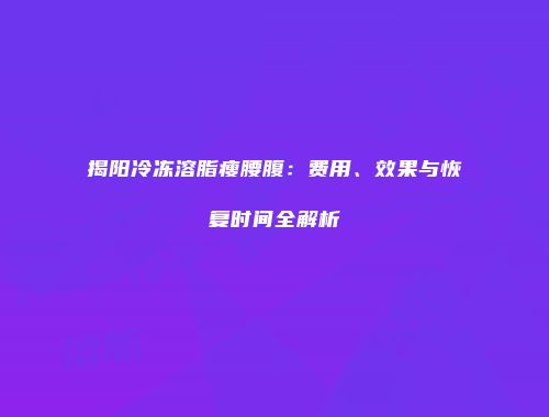 揭阳冷冻溶脂瘦腰腹：费用、效果与恢复时间全解析