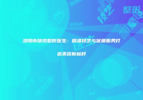 洛阳市郜杰整形医生：精湛技艺与优质服务打造美容新标杆