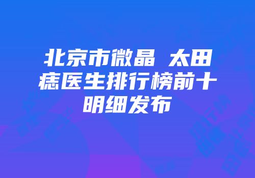 北京市微晶袪太田痣医生排行榜前十明细发布