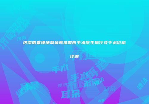 济南市直埋法耳朵再造整形手术医生排行及手术价格详解