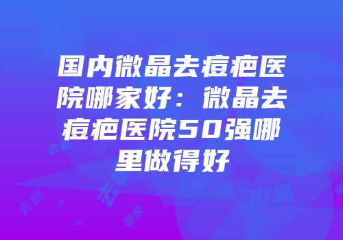 国内微晶去痘疤医院哪家好：微晶去痘疤医院50强哪里做得好