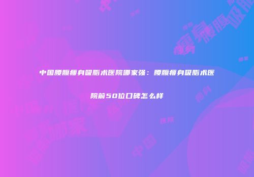中国腰腹瘦身吸脂术医院哪家强：腰腹瘦身吸脂术医院前50位口碑怎么样