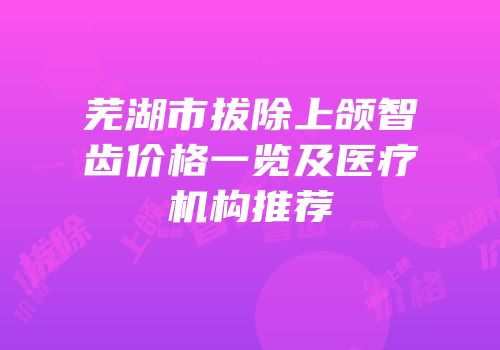 芜湖市拔除上颌智齿价格一览及医疗机构推荐