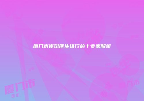 厦门市雀斑医生排行前十专家解析