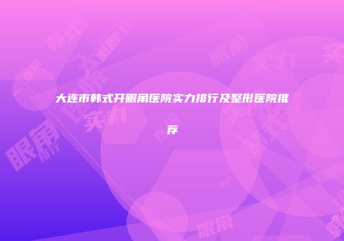 大连市韩式开眼角医院实力排行及整形医院推荐