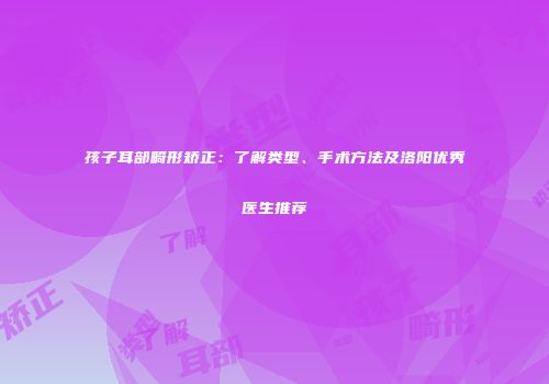 孩子耳部畸形矫正：了解类型、手术方法及洛阳优秀医生推荐