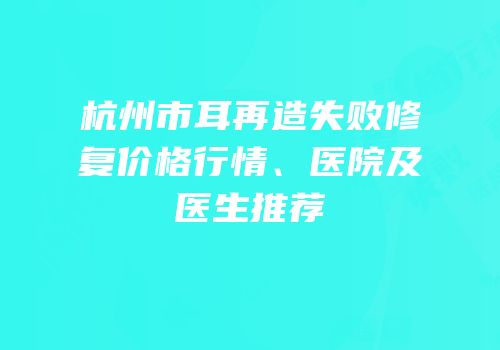 杭州市耳再造失败修复价格行情、医院及医生推荐