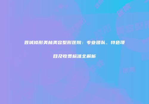 晋城修形美林美容整形医院：专业团队、特色项目及收费标准全解析