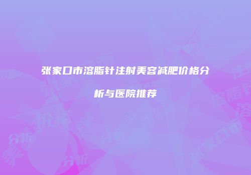 张家口市溶脂针注射美容减肥价格分析与医院推荐