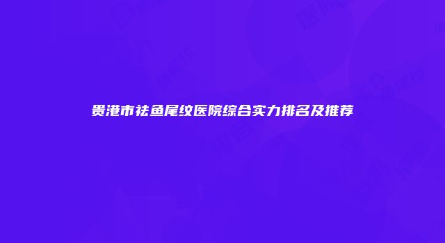 贵港市祛鱼尾纹医院综合实力排名及推荐