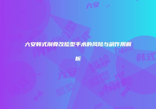六安韩式削骨改脸型手术的风险与副作用解析