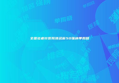 全国祛疤针医院排名前50强榜单揭晓