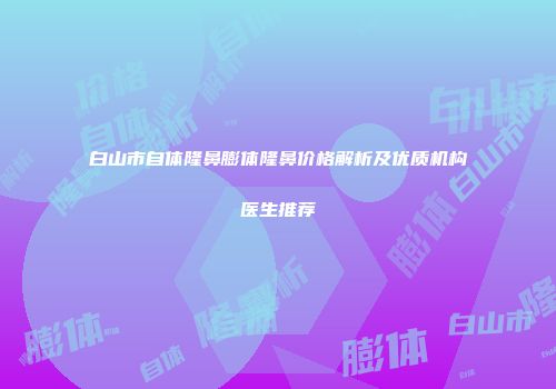 白山市自体隆鼻膨体隆鼻价格解析及优质机构医生推荐