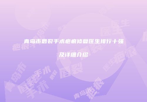 青岛市唇裂手术疤痕修复医生排行十强及详细介绍