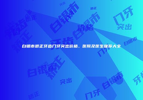 白银市矫正牙齿门牙突出价格、医院及医生推荐大全